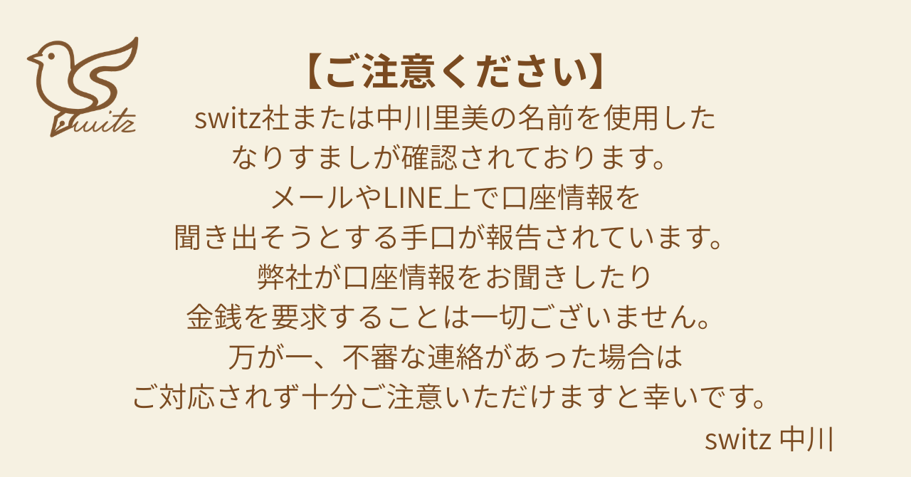 switz社または中川美里の名前を使用したなりすましが確認されております。メールやLINE上で口座情報を聞き出そうとする手口が報告されております。弊社が口座情報をお聞きしたり金銭を要求することは一切ございません。万が一、不審な連絡があった場合はご対応されず十分ご注意いただけますと幸いです。